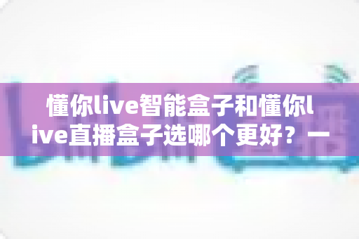 懂你live智能盒子和懂你live直播盒子选哪个更好?一篇文章帮你做出最明智的购买决策 懂你live智能盒子和懂你live直播盒子选哪个更好?一篇文章帮你做出最明智的购买决策