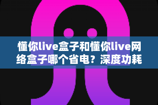 懂你live盒子和懂你live网络盒子哪个省电?深度功耗对比与省电选购指南 懂你live盒子和懂你live网络盒子哪个省电?深度功耗对比与省电选购指南