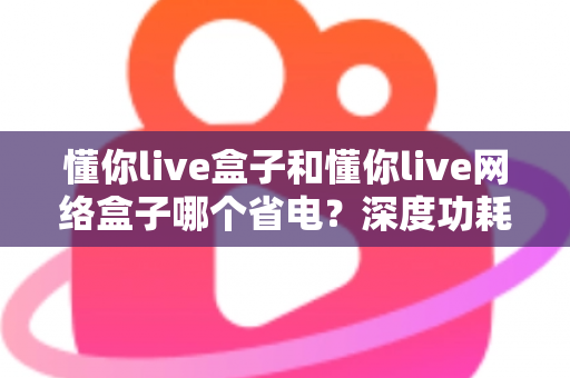 懂你live盒子和懂你live网络盒子哪个省电？深度功耗对比与省电选购指南