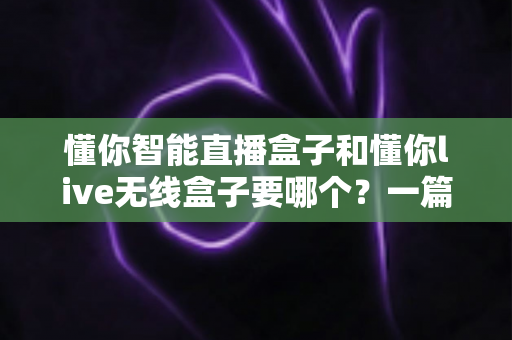 懂你智能直播盒子和懂你live无线盒子要哪个?一篇讲透选购思路的实用指南 懂你智能直播盒子和懂你live无线盒子要哪个?一篇讲透选购思路的实用指南