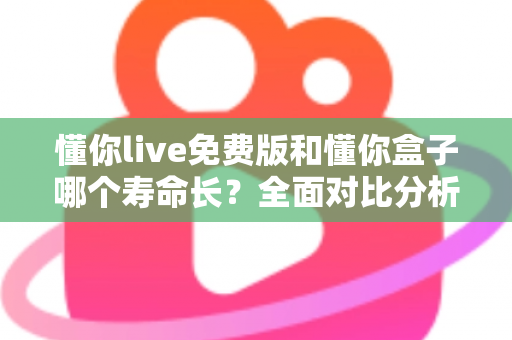 懂你live免费版和懂你盒子哪个寿命长？全面对比分析与实用指南