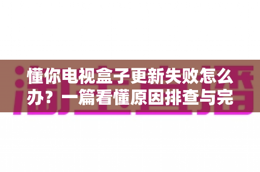 懂你电视盒子更新失败怎么办？一篇看懂原因排查与完整解决方案的实用指南