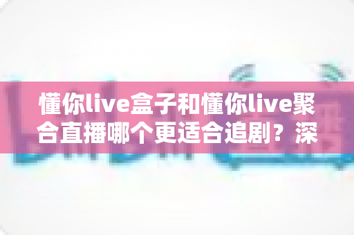 懂你live盒子和懂你live聚合直播哪个更适合追剧？深度对比评测，帮你找到最适合自己的追剧神器