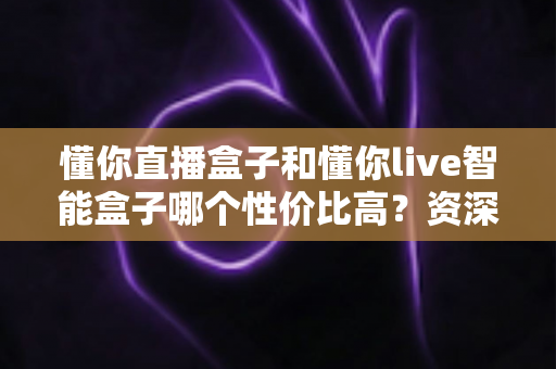 懂你直播盒子和懂你live智能盒子哪个性价比高？资深实测对比全解析，看完再买不花冤枉钱