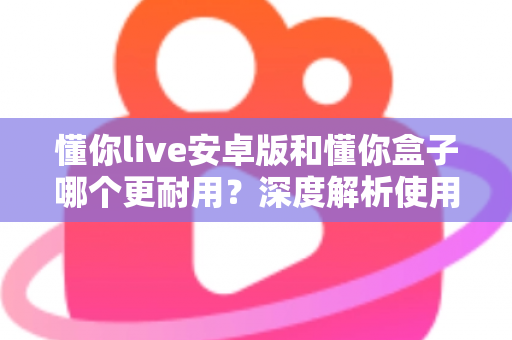 懂你live安卓版和懂你盒子哪个更耐用?深度解析使用寿命与选购指南 懂你live安卓版和懂你盒子哪个更耐用?深度解析使用寿命与选购指南