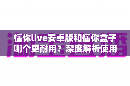 懂你live安卓版和懂你盒子哪个更耐用？深度解析使用寿命与选购指南