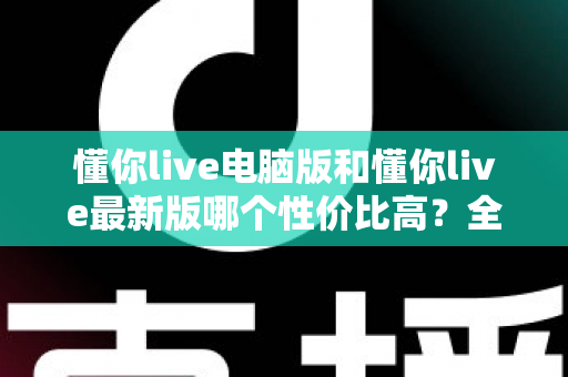 懂你live电脑版和懂你live最新版哪个性价比高?全方位深度对比分析帮你选对版本 懂你live电脑版和懂你live最新版哪个性价比高?全方位深度对比分析帮你选对版本