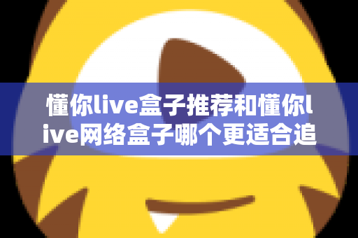 懂你live盒子推荐和懂你live网络盒子哪个更适合追剧？追剧党必看的深度选购指南