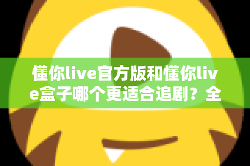 懂你live官方版和懂你live盒子哪个更适合追剧?全面对比帮你找到最佳追剧方案 懂你live官方版和懂你live盒子哪个更适合追剧?全面对比帮你找到最佳追剧方案