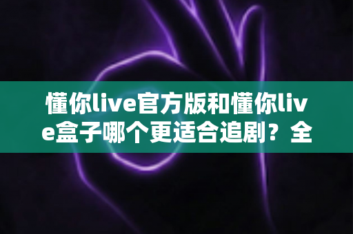 懂你live官方版和懂你live盒子哪个更适合追剧?全面对比帮你找到最佳追剧方案 懂你live官方版和懂你live盒子哪个更适合追剧?全面对比帮你找到最佳追剧方案