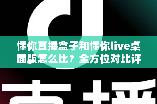 懂你直播盒子和懂你live桌面版怎么比?全方位对比评测帮你选对开播利器 懂你直播盒子和懂你live桌面版怎么比?全方位对比评测帮你选对开播利器