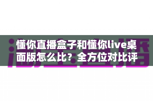 懂你直播盒子和懂你live桌面版怎么比?全方位对比评测帮你选对开播利器 懂你直播盒子和懂你live桌面版怎么比?全方位对比评测帮你选对开播利器