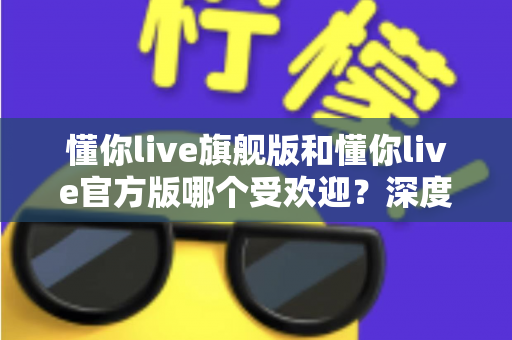 懂你live旗舰版和懂你live官方版哪个受欢迎？深度对比分析与选择指南