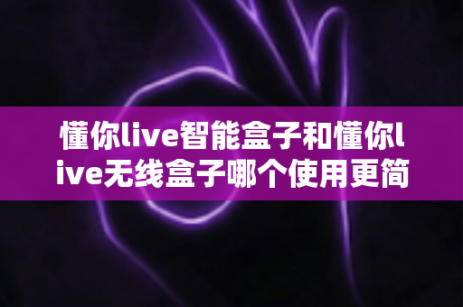懂你live智能盒子和懂你live无线盒子哪个使用更简单?一站式对比评测帮你轻松做决定 懂你live智能盒子和懂你live无线盒子哪个使用更简单?一站式对比评测帮你轻松做决定