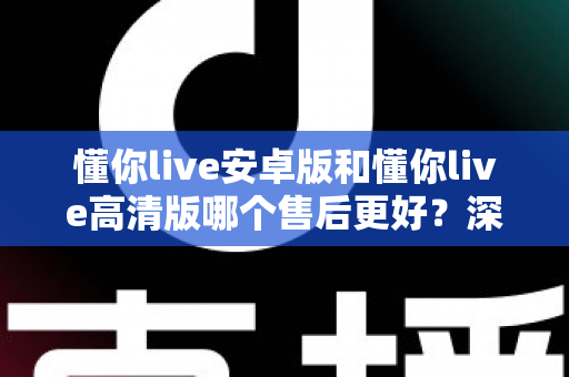 懂你live安卓版和懂你live高清版哪个售后更好？深度对比测评帮你选对版本