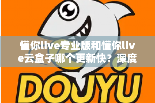 懂你live专业版和懂你live云盒子哪个更新快？深度对比与选购全攻略