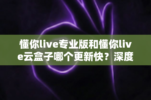 懂你live专业版和懂你live云盒子哪个更新快？深度对比与选购全攻略