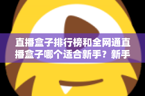 直播盒子排行榜和全网通直播盒子哪个适合新手？新手选型避坑与入门全攻略
