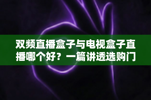 双频直播盒子与电视盒子直播哪个好？一篇讲透选购门道，帮你告别选择困难症