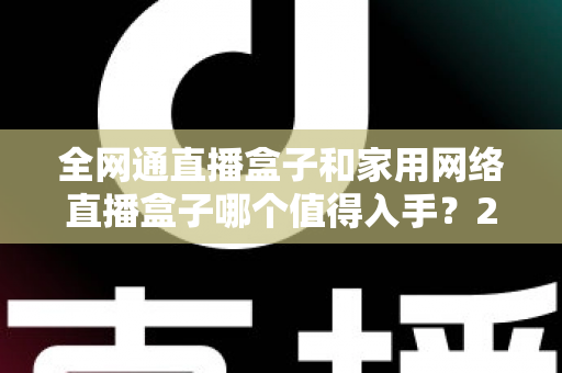 全网通直播盒子和家用网络直播盒子哪个值得入手？2025最新选购指南与深度对比分析