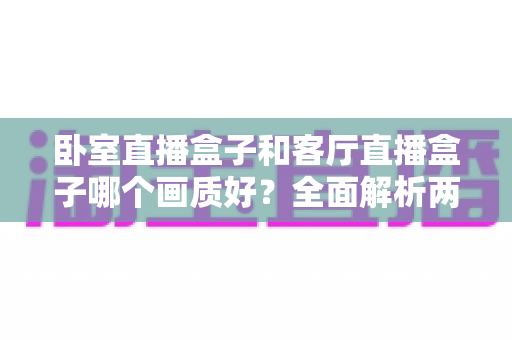 卧室直播盒子和客厅直播盒子哪个画质好？全面解析两大使用场景的画质差异与优化方案