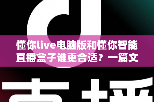 懂你live电脑版和懂你智能直播盒子谁更合适？一篇文章帮你选对直播工具，少走弯路