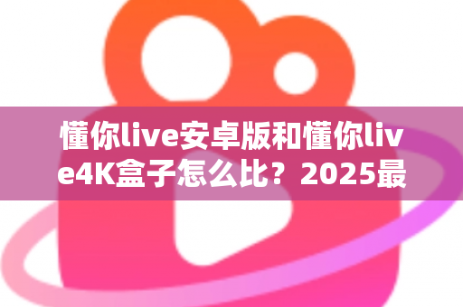 懂你live安卓版和懂你live4K盒子怎么比？2025最新深度对比评测，看完这篇再决定不踩坑！