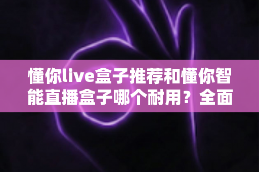 懂你live盒子推荐和懂你智能直播盒子哪个耐用？全面对比解析助你选购不踩坑
