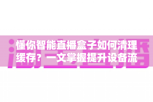 懂你智能直播盒子如何清理缓存?一文掌握提升设备流畅度的实用技巧 懂你智能直播盒子如何清理缓存?一文掌握提升设备流畅度的实用技巧