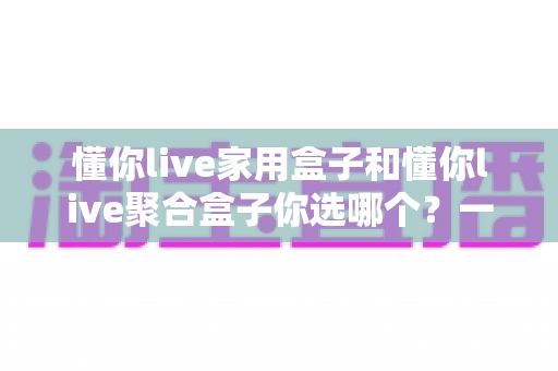 懂你live家用盒子和懂你live聚合盒子你选哪个？一文看懂两大盒子的区别与选购指南