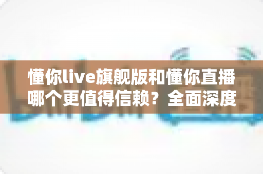 懂你live旗舰版和懂你直播哪个更值得信赖？全面深度对比分析，帮你做出最明智的选择