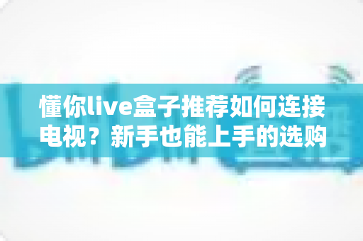 懂你live盒子推荐如何连接电视？新手也能上手的选购与连接全攻略