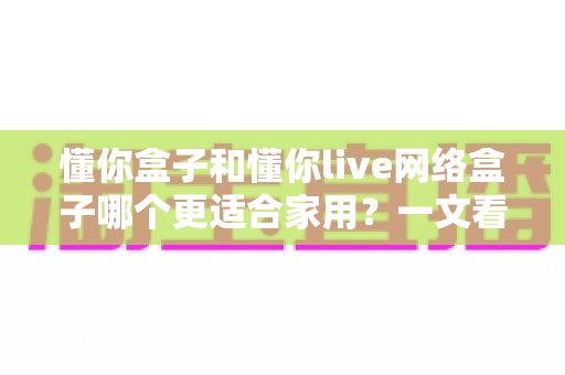 懂你盒子和懂你live网络盒子哪个更适合家用?一文看懂两大热门电视盒子的真实差异与选购指南 懂你盒子和懂你live网络盒子哪个更适合家用?一文看懂两大热门电视盒子的真实差异与选购指南