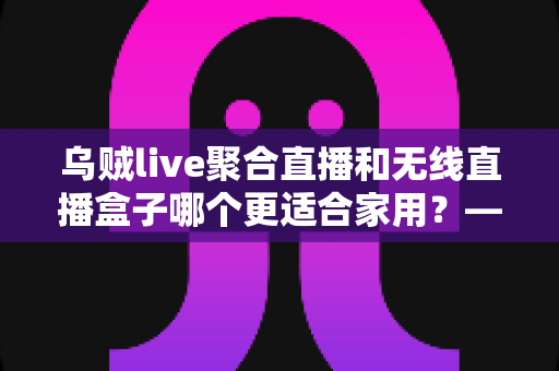 乌贼live聚合直播和无线直播盒子哪个更适合家用？——家庭直播观看方案深度对比与选购指南