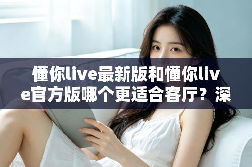 懂你live最新版和懂你live官方版哪个更适合客厅?深度对比解析,助你打造极致客厅影音新体验 懂你live最新版和懂你live官方版哪个更适合客厅?深度对比解析,助你打造极致客厅影音新体验
