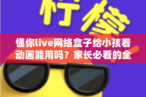 懂你live网络盒子给小孩看动画能用吗？家长必看的全面解析与安全使用指南