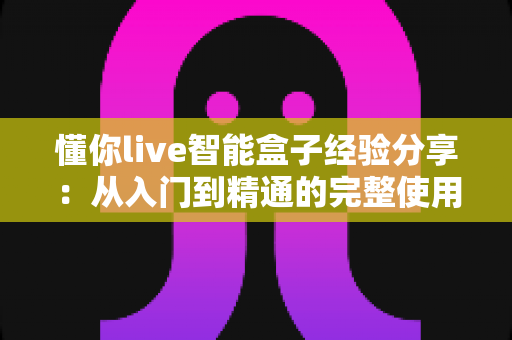 懂你live智能盒子经验分享：从入门到精通的完整使用心得与选购避坑指南