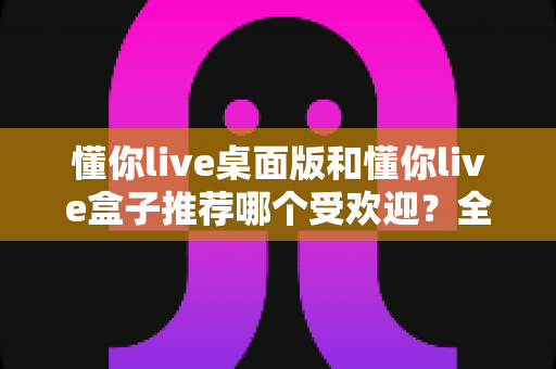 懂你live桌面版和懂你live盒子推荐哪个受欢迎?全方位对比分析助你做出明智选择 懂你live桌面版和懂你live盒子推荐哪个受欢迎?全方位对比分析助你做出明智选择