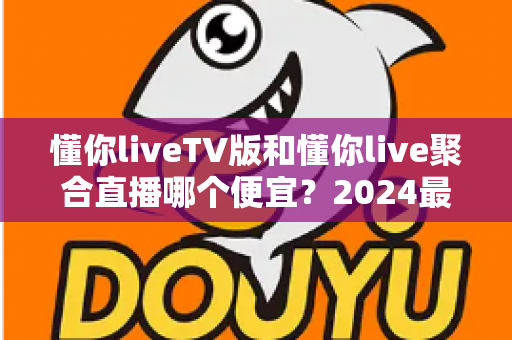 懂你liveTV版和懂你live聚合直播哪个便宜？2024最新价格对比与选购避坑指南