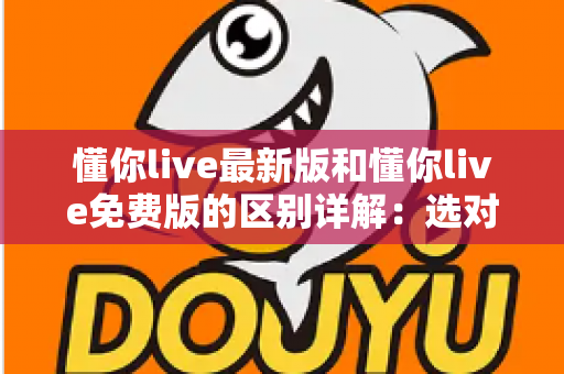 懂你live最新版和懂你live免费版的区别详解:选对版本让直播体验更上一层楼 懂你live最新版和懂你live免费版的区别详解:选对版本让直播体验更上一层楼