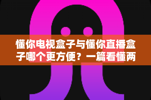 懂你电视盒子与懂你直播盒子哪个更方便？一篇看懂两种盒子的全面对比与选购指南