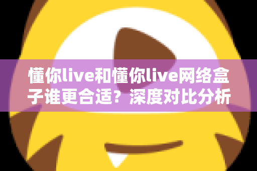 懂你live和懂你live网络盒子谁更合适？深度对比分析帮你选出最佳家庭观影方案