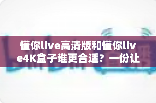懂你live高清版和懂你live4K盒子谁更合适？一份让你不再纠结的选购深度指南