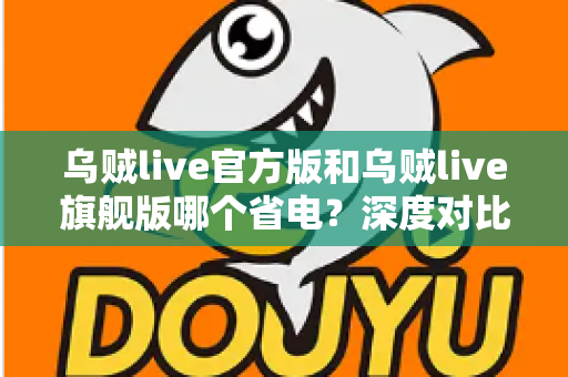 乌贼live官方版和乌贼live旗舰版哪个省电?深度对比分析与实用省电攻略全解析 乌贼live官方版和乌贼live旗舰版哪个省电?深度对比分析与实用省电攻略全解析