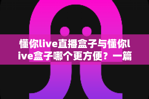 懂你live直播盒子与懂你live盒子哪个更方便？一篇文章帮你彻底搞懂两款盒子的差异与选购技巧
