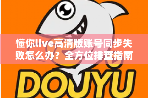 懂你live高清版账号同步失败怎么办？全方位排查指南与快速解决方案