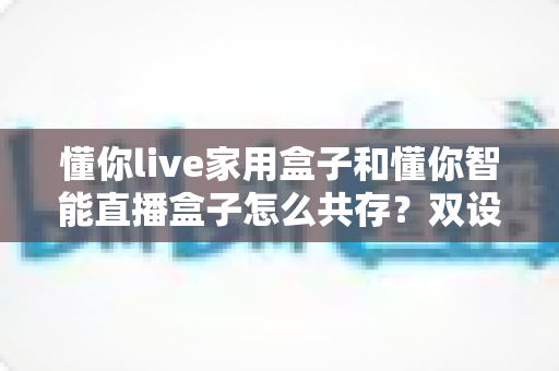 懂你live家用盒子和懂你智能直播盒子怎么共存？双设备搭配使用的完整指南与实用技巧