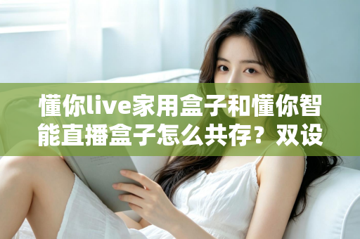懂你live家用盒子和懂你智能直播盒子怎么共存？双设备搭配使用的完整指南与实用技巧
