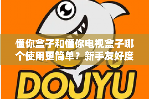 懂你盒子和懂你电视盒子哪个使用更简单？新手友好度全方位深度评测指南