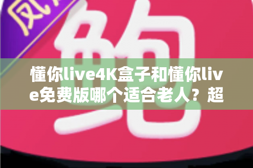 懂你live4K盒子和懂你live免费版哪个适合老人?超详细选购指南帮你为爸妈做出明智选择 懂你live4K盒子和懂你live免费版哪个适合老人?超详细选购指南帮你为爸妈做出明智选择